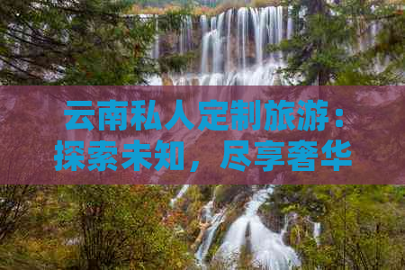 云南私人定制旅游：探索未知，尽享奢华