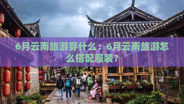 6月云南旅游穿什么：6月云南旅游怎么搭配服装？