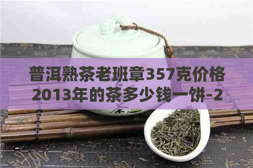 普洱熟茶老班章357克价格2013年的茶多少钱一饼-2013年老班章普洱生茶357克价格