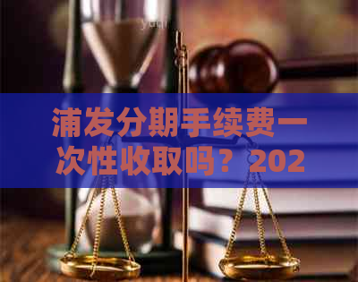 浦发分期手续费一次性收取吗？2021年浦发分期付款手续费五折真相揭秘