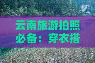 云南旅游拍照必备：穿衣搭配与天气注意事项，让你拍出最美照片！