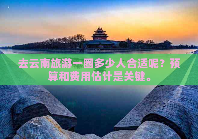 去云南旅游一圈多少人合适呢？预算和费用估计是关键。