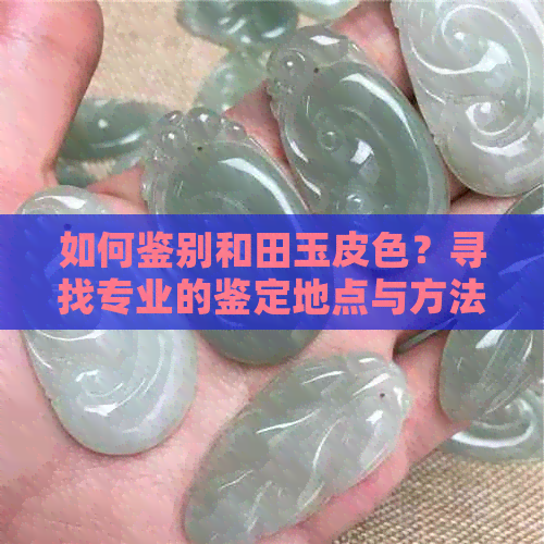 如何鉴别和田玉皮色？寻找专业的鉴定地点与方法