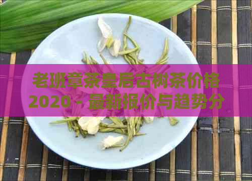 老班章茶皇后古树茶价格2020 - 最新报价与趋势分析