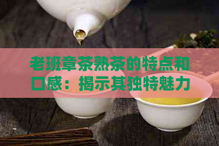 老班章茶熟茶的特点和口感：揭示其独特魅力与健益处