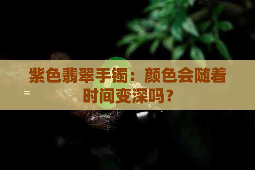 紫色翡翠手镯：颜色会随着时间变深吗？