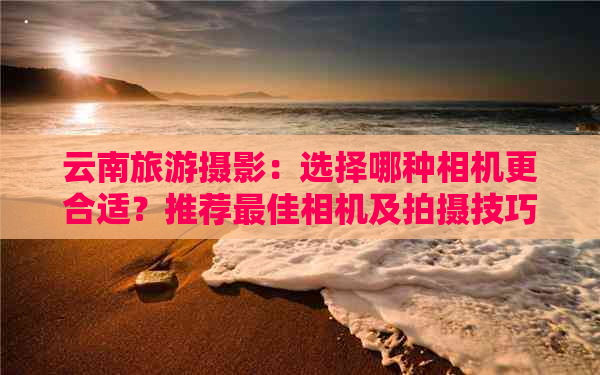 云南旅游摄影：选择哪种相机更合适？推荐更佳相机及拍摄技巧