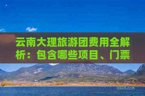 云南大理旅游团费用全解析：包含哪些项目、门票、住宿和交通等详细信息