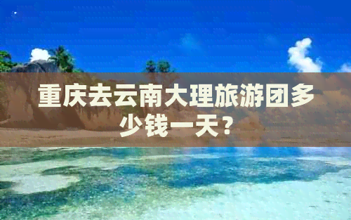 重庆去云南大理旅游团多少钱一天？