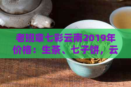 老班章七彩云南2019年价格：生茶、七子饼，云南特色普洱茶组团抢购中！