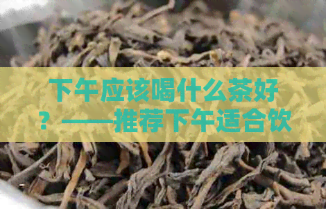 下午应该喝什么茶好？——推荐下午适合饮用的茶叶种类及功效