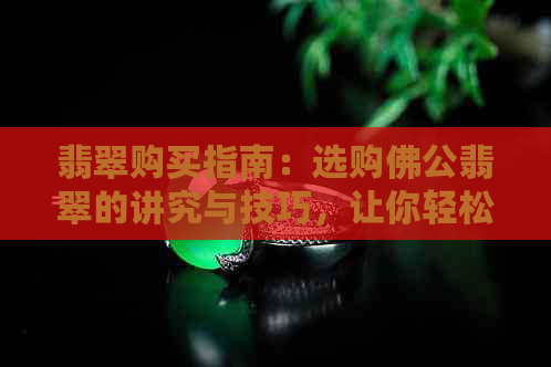 翡翠购买指南：选购佛公翡翠的讲究与技巧，让你轻松成为专家