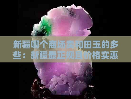 新疆哪个商场卖和田玉的多些：新疆最正规且价格实惠质量好的和田玉购买地点