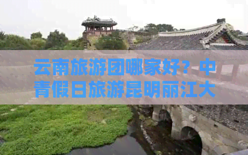 云南旅游团哪家好？中青假日旅游昆明丽江大理纯玩线路，五星级品质保证