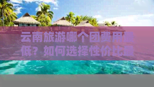 云南旅游哪个团费用更低？如何选择性价比更高的旅行社团队？