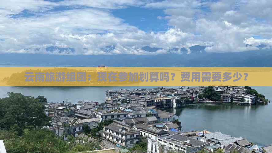 云南旅游组团：现在参加划算吗？费用需要多少？