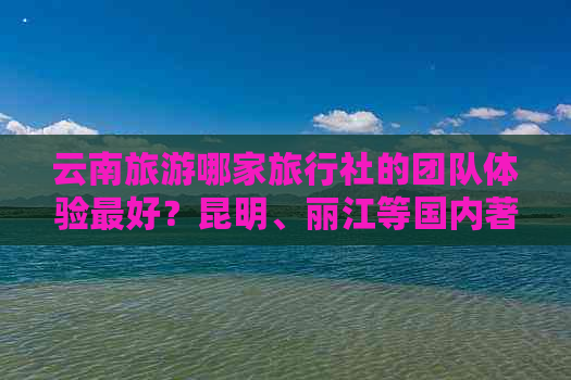 云南旅游哪家旅行社的团队体验更好？昆明、丽江等国内著名景点推荐