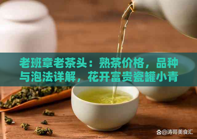 老班章老茶头：熟茶价格，品种与泡法详解，花开富贵瓷罐小青柑特色介绍