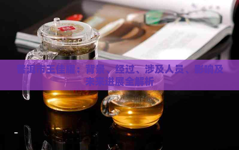 普洱市王佳耀：背景、经过、涉及人员、影响及未来进展全解析