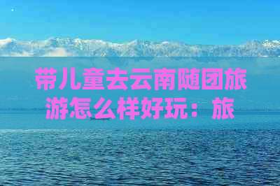 带儿童去云南随团旅游怎么样好玩：旅游攻略与注意事项