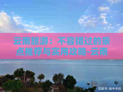 云南旅游：不容错过的景点推荐与实用攻略-云南旅游必去的景点知乎