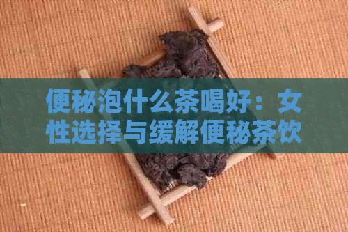 便秘泡什么茶喝好：女性选择与缓解便秘茶饮推荐