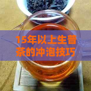 15年以上生普茶的冲泡技巧：从选水到冲泡步骤详解，让你品尝到茶香的极致