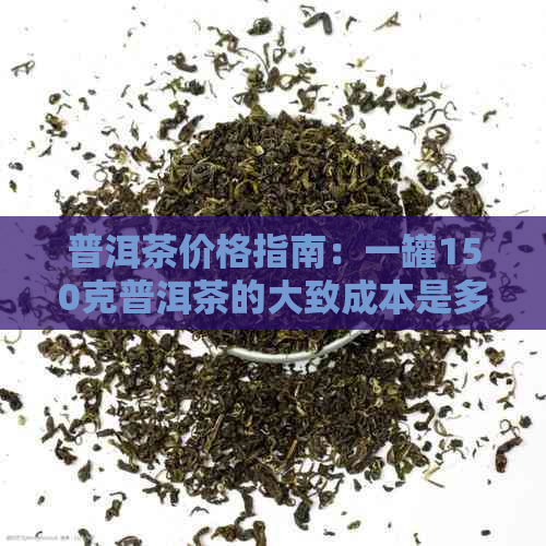 普洱茶价格指南：一罐150克普洱茶的大致成本是多少？