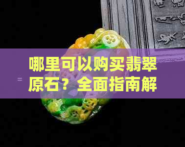 哪里可以购买翡翠原石？全面指南解答您的疑问