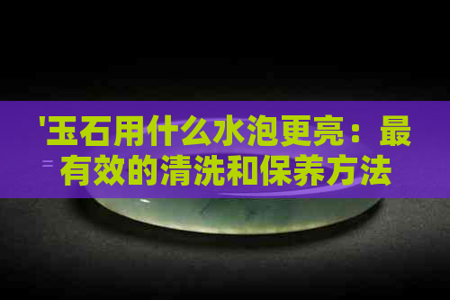 '玉石用什么水泡更亮：最有效的清洗和保养方法'