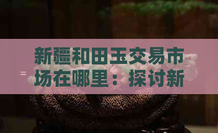 新疆和田玉交易市场在哪里：探讨新疆和田玉场、交易场所及卖场位置。