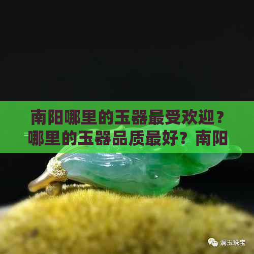 南阳哪里的玉器更受欢迎？哪里的玉器品质更好？南阳玉器购买指南及推荐店铺