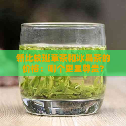 新比较班章茶和冰岛茶的价格：哪个更显尊贵？