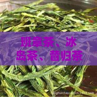 班章茶、冰岛茶、昔归茶三大热门茶叶的比较与选择：哪款更适合您？