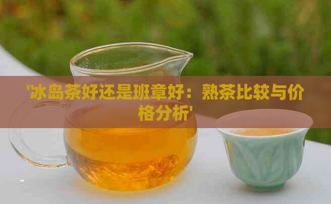 '冰岛茶好还是班章好：熟茶比较与价格分析'