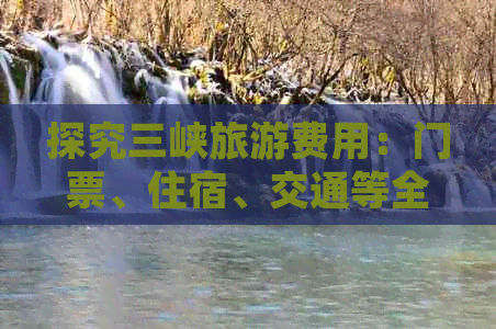 探究三峡旅游费用：门票、住宿、交通等全面分析，为您的旅行预算提供参考