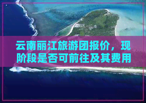 云南丽江旅游团报价，现阶段是否可前往及其费用是多少？