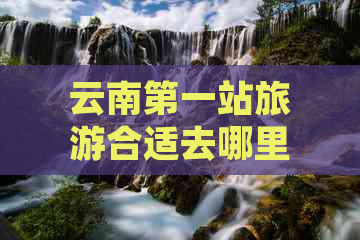 云南之一站旅游合适去哪里？