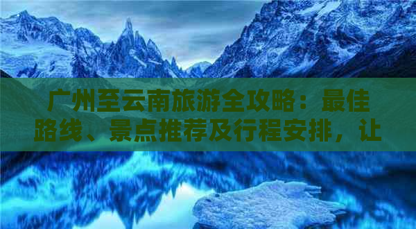 广州至云南旅游全攻略：更佳路线、景点推荐及行程安排，让您的旅行更完美