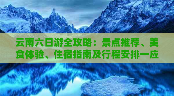 云南六日游全攻略：景点推荐、美食体验、住宿指南及行程安排一应俱全