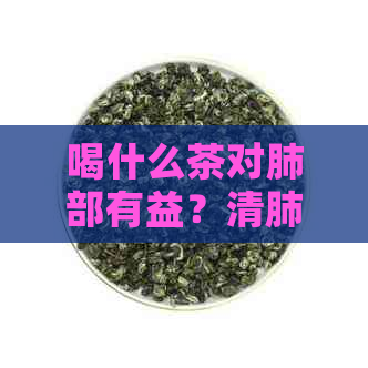 喝什么茶对肺部有益？清肺润肺茶种类推荐及功效解析