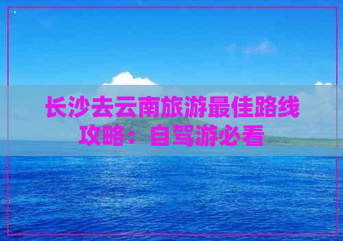 长沙去云南旅游更佳路线攻略：自驾游必看