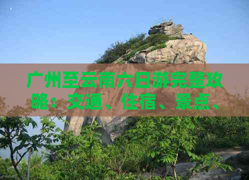 广州至云南六日游完整攻略：交通、住宿、景点、行程及注意事项一站式解答