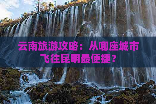 云南旅游攻略：从哪座城市飞往昆明最便捷？