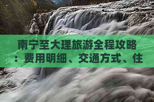 南宁至大理旅游全程攻略：费用明细、交通方式、住宿推荐与必备注意事项