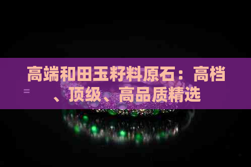 高端和田玉籽料原石：高档、顶级、高品质精选