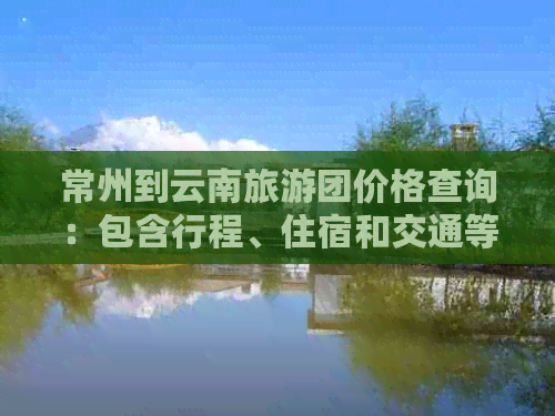 常州到云南旅游团价格查询：包含行程、住宿和交通等全方位费用信息