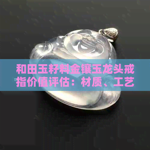 和田玉籽料金镶玉龙头戒指价值评估：材质、工艺与市场行情全面解析