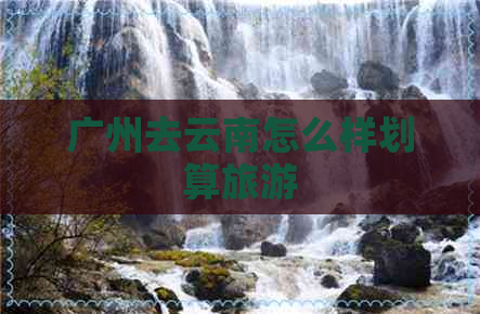 广州去云南怎么样划算旅游