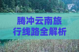 腾冲云南旅行线路全解析：景点推荐、行程规划、费用预算一应俱全